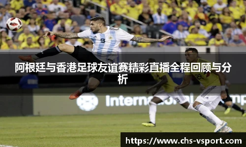 阿根廷与香港足球友谊赛精彩直播全程回顾与分析