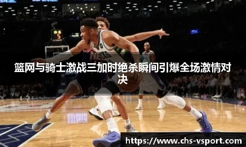 篮网与骑士激战三加时绝杀瞬间引爆全场激情对决